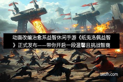 动画改编治愈系益智休闲手游《纸兎洛佩益智》正式发布——带你开启一段温馨且挑战智商的纸艺冒险